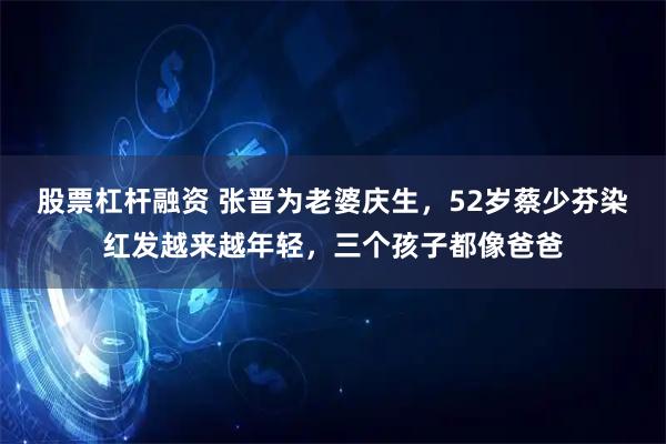 股票杠杆融资 张晋为老婆庆生，52岁蔡少芬染红发越来越年轻，三个孩子都像爸爸