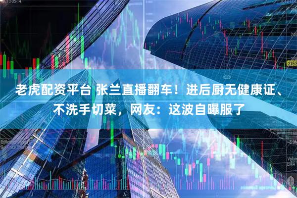 老虎配资平台 张兰直播翻车！进后厨无健康证、不洗手切菜，网友：这波自曝服了