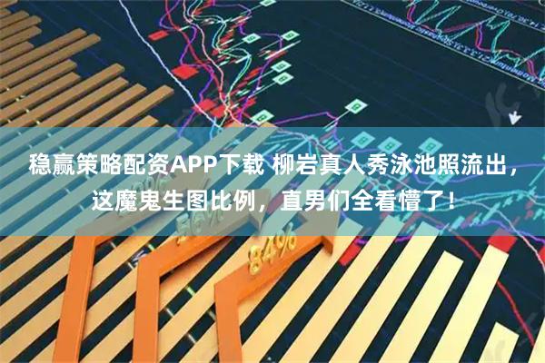 稳赢策略配资APP下载 柳岩真人秀泳池照流出，这魔鬼生图比例，直男们全看懵了！