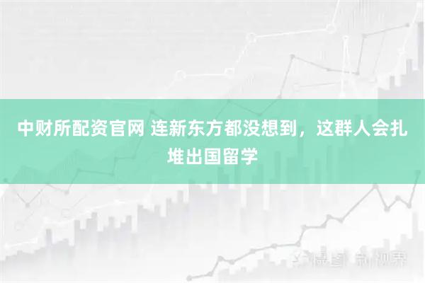 中财所配资官网 连新东方都没想到，这群人会扎堆出国留学