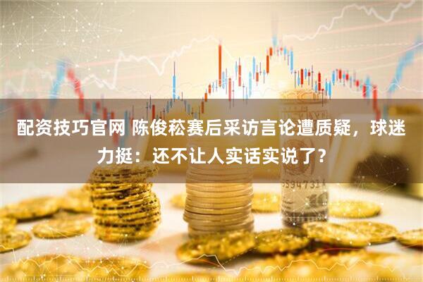 配资技巧官网 陈俊菘赛后采访言论遭质疑，球迷力挺：还不让人实话实说了？