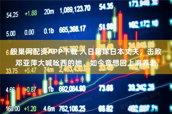 股巢网配资APP下载 入日籍嫁日本丈夫，击败邓亚萍大喊吆西的她，如今竟想回上海养老