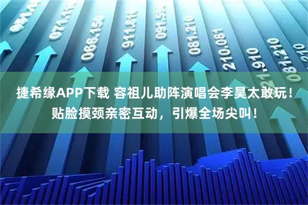 捷希缘APP下载 容祖儿助阵演唱会李昊太敢玩！贴脸摸颈亲密互动，引爆全场尖叫！