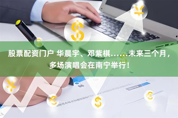股票配资门户 华晨宇、邓紫棋……未来三个月，多场演唱会在南宁举行！
