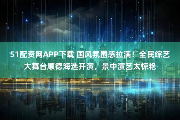 51配资网APP下载 国风氛围感拉满！全民综艺大舞台顺德海选开演，景中演艺太惊艳