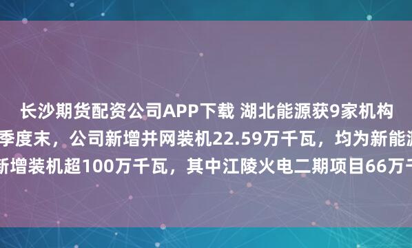 长沙期货配资公司APP下载 湖北能源获9家机构调研：截至2025年三季度末，公司新增并网装机22.59万千瓦，均为新能源项目，预计全年新增装机超100万千瓦，其中江陵火电二期项目66万千瓦，新能源项目超34万千瓦（附调研问答）
