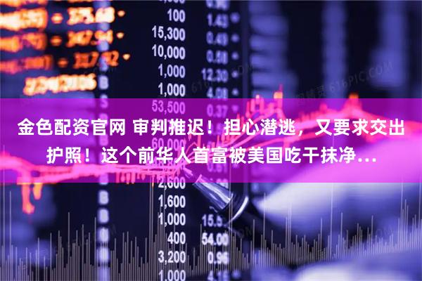 金色配资官网 审判推迟！担心潜逃，又要求交出护照！这个前华人首富被美国吃干抹净…