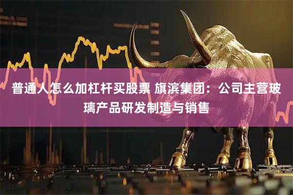 普通人怎么加杠杆买股票 旗滨集团：公司主营玻璃产品研发制造与销售