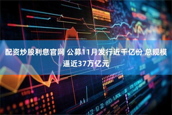 配资炒股利息官网 公募11月发行近千亿份 总规模逼近37万亿元