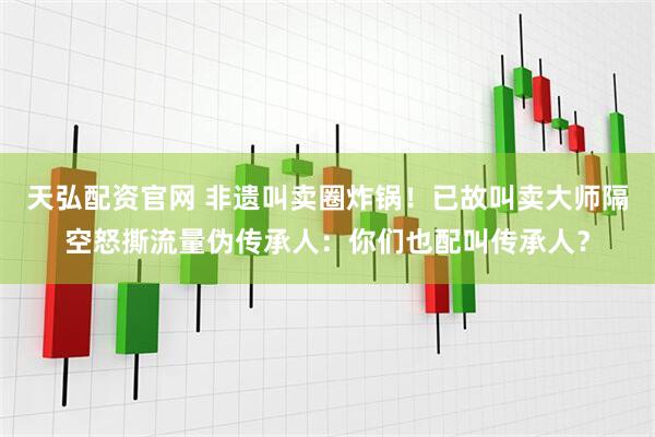 天弘配资官网 非遗叫卖圈炸锅！已故叫卖大师隔空怒撕流量伪传承人：你们也配叫传承人？