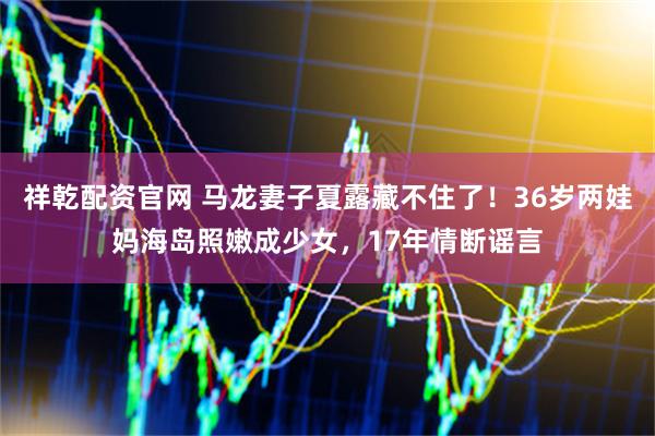 祥乾配资官网 马龙妻子夏露藏不住了！36岁两娃妈海岛照嫩成少女，17年情断谣言