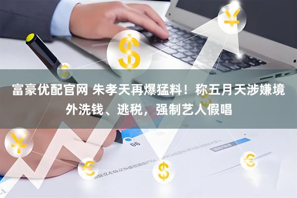富豪优配官网 朱孝天再爆猛料！称五月天涉嫌境外洗钱、逃税，强制艺人假唱