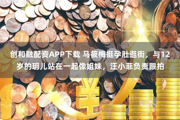 创和融配资APP下载 马筱梅挺孕肚逛街，与12岁的玥儿站在一起像姐妹，汪小菲负责跟拍