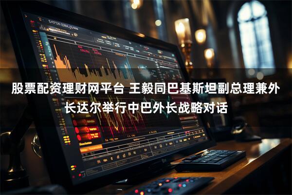 股票配资理财网平台 王毅同巴基斯坦副总理兼外长达尔举行中巴外长战略对话