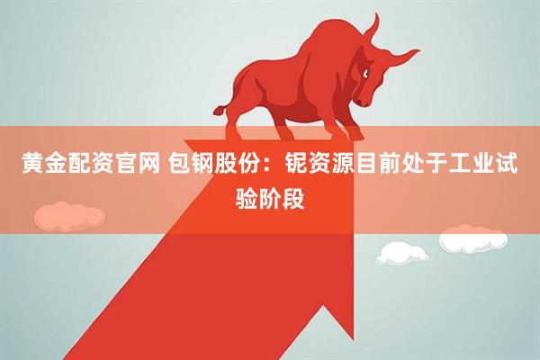 黄金配资官网 包钢股份：铌资源目前处于工业试验阶段