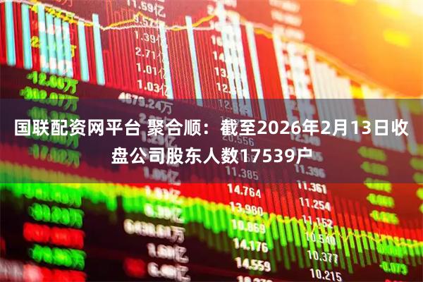 国联配资网平台 聚合顺：截至2026年2月13日收盘公司股东人数17539户